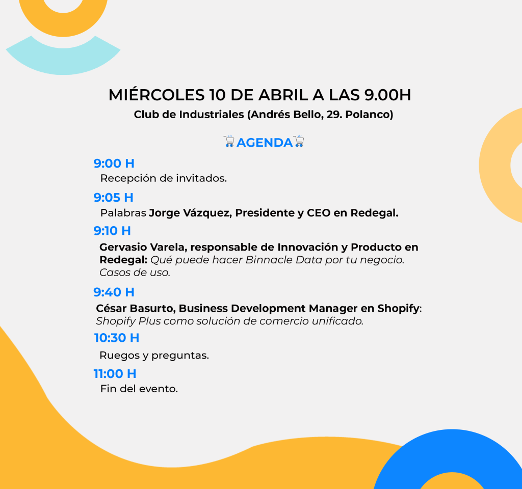 Evento en miércoles diez de abril a las nueve de la mañana en el Club de Industriales en Andrés Bello 29. Polanco. Agenda. A las nueve horas, recepción de invitados. A las nueve y cinco, palabras de Jorge Vazquez, Presidente y CEO en Redegal. A las 9 y diez Gervasio Varela, responsable de Innovación y Producto en Redegal hablará sobre Qué puede hacer Binnacle Data por tu negocio. Casos de uso. A las nueve y cuarenta, César Basurto, Business Development Manager en Shopify hablará sobre Shopify Plus como solución de comercio unificado. A las diez y media ronda de ruegos y preguntas. A las once finaliza el evento.